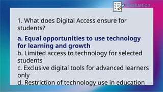 Evaluation
1. What does Digital Access ensure for
students?
a. Equal opportunities to use technology
for learning and growth
b. Limited access to technology for selected
students
c. Exclusive digital tools for advanced learners
only
d. Restriction of technology use in education
 