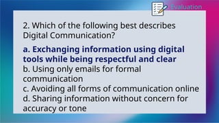 Evaluation
2. Which of the following best describes
Digital Communication?
a. Exchanging information using digital
tools while being respectful and clear
b. Using only emails for formal
communication
c. Avoiding all forms of communication online
d. Sharing information without concern for
accuracy or tone
 