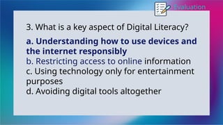 Evaluation
3. What is a key aspect of Digital Literacy?
a. Understanding how to use devices and
the internet responsibly
b. Restricting access to online information
c. Using technology only for entertainment
purposes
d. Avoiding digital tools altogether
 