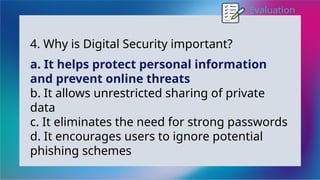 Evaluation
4. Why is Digital Security important?
a. It helps protect personal information
and prevent online threats
b. It allows unrestricted sharing of private
data
c. It eliminates the need for strong passwords
d. It encourages users to ignore potential
phishing schemes
 
