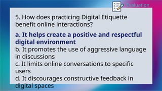 Evaluation
5. How does practicing Digital Etiquette
benefit online interactions?
a. It helps create a positive and respectful
digital environment
b. It promotes the use of aggressive language
in discussions
c. It limits online conversations to specific
users
d. It discourages constructive feedback in
digital spaces
 