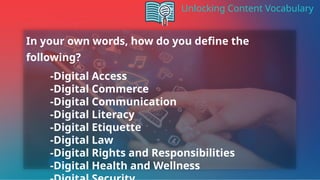 Unlocking Content Vocabulary
In your own words, how do you define the
following?
-Digital Access
-Digital Commerce
-Digital Communication
-Digital Literacy
-Digital Etiquette
-Digital Law
-Digital Rights and Responsibilities
-Digital Health and Wellness
 