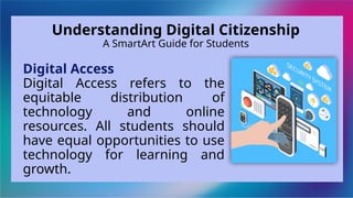 Digital Access
Digital Access refers to the
equitable distribution of
technology and online
resources. All students should
have equal opportunities to use
technology for learning and
growth.
Understanding Digital Citizenship
A SmartArt Guide for Students
 