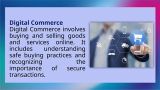 Digital Commerce
Digital Commerce involves
buying and selling goods
and services online. It
includes understanding
safe buying practices and
recognizing the
importance of secure
transactions.
 
