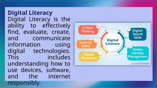 Digital Literacy
Digital Literacy is the
ability to effectively
find, evaluate, create,
and communicate
information using
digital technologies.
This includes
understanding how to
use devices, software,
and the internet
responsibly.
 