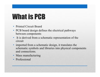 What is PCB
• Printed Circuit Board
• PCB board design defines the electrical pathways
between components
• It is derived from a schematic representation of the
circuit
• imported from a schematic design, it translates the
schematic symbols and libraries into physical components
and connections.
• Mass manufacturing
• Professional
 