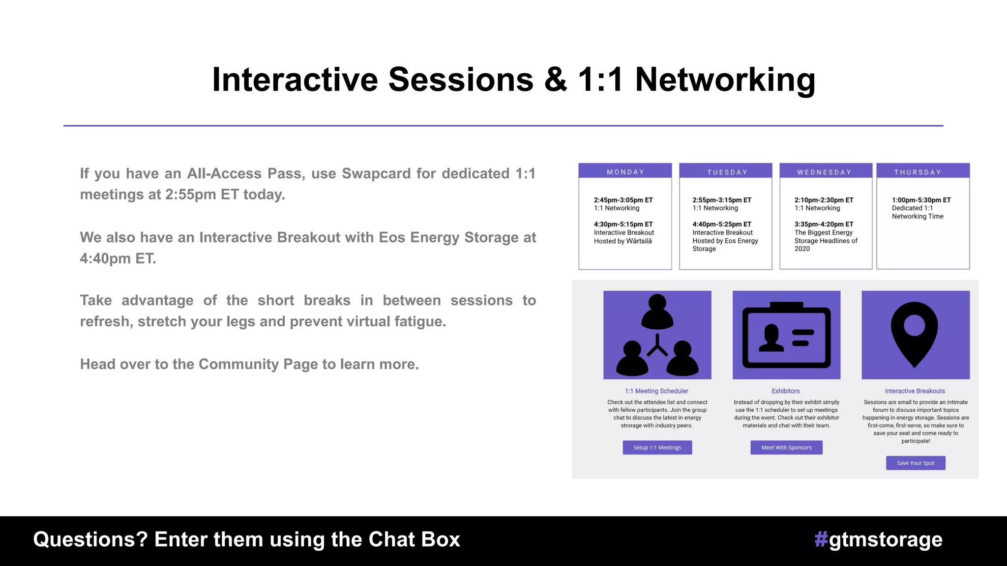 u
Interactive Sessions & 1:1 Networking
If you have an All-Access Pass, use Swapcard for dedicated 1:1
meetings at 2:55pm ET today.
We also have an Interactive Breakout with Eos Energy Storage at
4:40pm ET.
Take advantage of the short breaks in between sessions to
refresh, stretch your legs and prevent virtual fatigue.
Head over to the Community Page to learn more.
Questions? Enter them using the Chat Box #gtmstorage
 