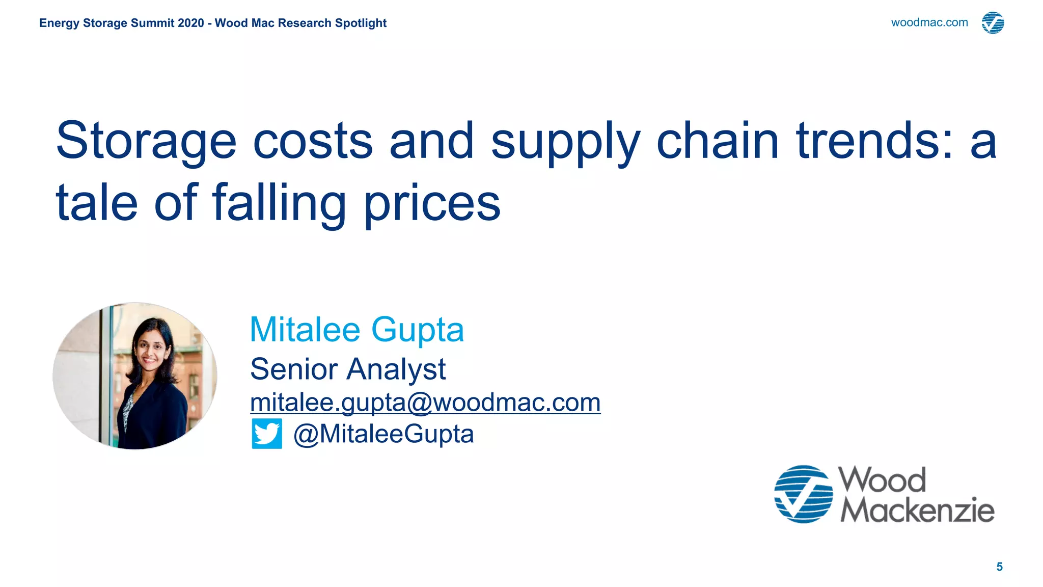 5
Energy Storage Summit 2020 - Wood Mac Research Spotlight woodmac.com
Storage costs and supply chain trends: a
tale of falling prices
Mitalee Gupta
Senior Analyst
mitalee.gupta@woodmac.com
@MitaleeGupta
 