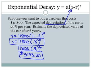 Exponential Decay: y = a(1-r)t
Suppose you want to buy a used car that costs
$11,800. The expected depreciation of the car is
20% per year. Estimate the depreciated value of
the car after 6 years.
 