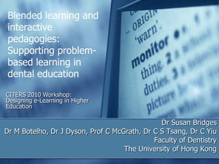Blended learning and interactive pedagogies: Supporting problem-based learning in dental education CITERS 2010 Workshop: Designing e-Learning in Higher Education Dr Susan Bridges Dr M Botelho, Dr J Dyson, Prof C McGrath, Dr C S Tsang, Dr C Yiu  Faculty of Dentistry The University of Hong Kong 