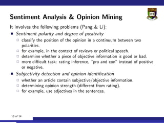 Sentiment Analysis & Opinion Mining
It involves the following problems (Pang & Li):
    Sentiment polarity and degree of positivity
           classify the position of the opinion in a continuum between two
           polarities.
           for example, in the context of reviews or political speech.
           determine whether a piece of objective information is good or bad.
           more diﬃcult task: rating inference, “pro and con” instead of positive
           or negative.
   Subjectivity detection and opinion identiﬁcation
           whether an article contain subjective/objective information.
           determining opinion strength (diﬀerent from rating).
           for example, use adjectives in the sentences.




10 of 14
 