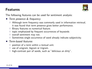 Features
The following features can be used for sentiment analysis:
  Term presence & frequency
           Although term frequency was commonly used in information retrieval,
           it was found that term presence gives better performance.
           Binary features vs numerical feature.
           topic emphasized by frequent occurrences of keywords
           overall sentiment may not.
           Sometimes single occurrence of word already indicate subjectivity.
   Term-based features
           position of a term within a textual unit.
           use of unigram, bigram or trigram.
           high-contrast pair of words, such as ”delicious an dirty”.




11 of 14
 