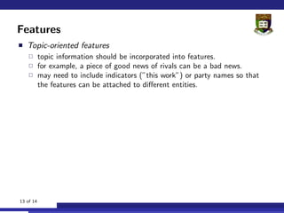 Features
   Topic-oriented features
           topic information should be incorporated into features.
           for example, a piece of good news of rivals can be a bad news.
           may need to include indicators (”this work”) or party names so that
           the features can be attached to diﬀerent entities.




13 of 14
 