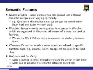 Semantic Features
  Named Entities – noun phrases was categorized into diﬀerent
  semantic categories or varying speciﬁcity.
          e.g. Question in the previous slides, we can get the named entity
          [Num ﬁrst] and [Event Vietnam War].
  WordNet Senses – words are organized into senses in WordNet,
  which are organized in hierarchy. All senses of a word are used as
  features.
          We use the Wu & Palmer metric to measure the similarity between
          words.
  Class-speciﬁc related words – some words are related to speciﬁc
  question class, e.g. alcohol, lunch, orange etc are related to food
  class.
  Distributional Similarity
          words occurring in similar syntactic structure are similar to each other.
          words can be grouped into semantic categories accordingly.
8 of 14
 
