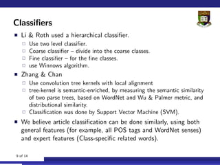Classiﬁers
  Li & Roth used a hierarchical classiﬁer.
          Use two level classiﬁer.
          Coarse classiﬁer – divide into the coarse classes.
          Fine classiﬁer – for the ﬁne classes.
          use Winnows algorithm.
  Zhang & Chan
          Use convolution tree kernels with local alignment
          tree-kernel is semantic-enriched, by measuring the semantic similarity
          of two parse trees, based on WordNet and Wu & Palmer metric, and
          distributional similarity.
          Classiﬁcation was done by Support Vector Machine (SVM).
  We believe article classiﬁcation can be done similarly, using both
  general features (for example, all POS tags and WordNet senses)
  and expert features (Class-speciﬁc related words).

9 of 14
 