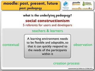 moodle: past, present, future
             past: pedagogy
               what is the underlying pedagogy?
                social constructionism
               5 referents for users and developers
                     teachers & learners

                 A learning environment needs
                 to be ﬂexible and adaptable, so
contextual        that it can quickly respond to         observation
                  the needs of the participants
                              within it

                                     creation process
                                                a presentation by S.Elliott for CITERS 2010
 