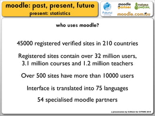 moodle: past, present, future
        present: statistics
                    who uses moodle?

   45000 registered veriﬁed sites in 210 countries
    Registered sites contain over 32 million users,
     3.1 million courses and 1.2 million teachers
     Over 500 sites have more than 10000 users
       Interface is translated into 75 languages
           54 specialised moodle partners
                                         a presentation by S.Elliott for CITERS 2010
 