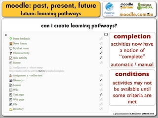 moodle: past, present, future
    future: learning pathways
            can i create learning pathways?
                                         completion
                                        activities now have
                                            a notion of
                                            “complete”
                                        automatic / manual
                                          conditions
                                         activities may not
                                         be available until
                                         some criteria are
                                                 met

                                         a presentation by S.Elliott for CITERS 2010
 