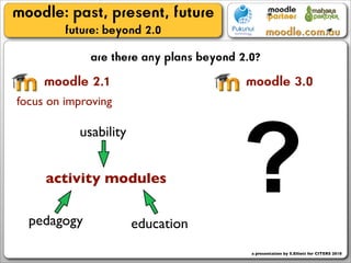 moodle: past, present, future
         future: beyond 2.0
             are there any plans beyond 2.0?
     moodle 2.1                          moodle 3.0
focus on improving




                                        ?
           usability


     activity modules

  pedagogy             education
                                          a presentation by S.Elliott for CITERS 2010
 