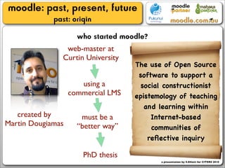 moodle: past, present, future
             past: origin
                     who started moodle?
                 web-master at
                Curtin University
                                    The use of Open Source
                                     software to support a
                      using a         social constructionist
                   commercial LMS   epistemology of teaching
                                       and learning within
   created by         must be a          Internet-based
Martin Dougiamas     “better way”        communities of
                                        reﬂective inquiry

                       PhD thesis
                                           a presentation by S.Elliott for CITERS 2010
 