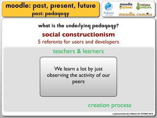 moodle: past, present, future
        past: pedagogy
          what is the underlying pedagogy?
           social constructionism
          5 referents for users and developers
                teachers & learners

                We learn a lot by just
             observing the activity of our
                        peers



                                creation process
                                             a presentation by S.Elliott for CITERS 2010
 