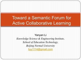 Toward a Semantic Forum for Active Collaborative Learning Yanyan Li Knowledge Science & Engineering Institute,  School of Education Technology, Beijing Normal University liyy1114@gmail.com 