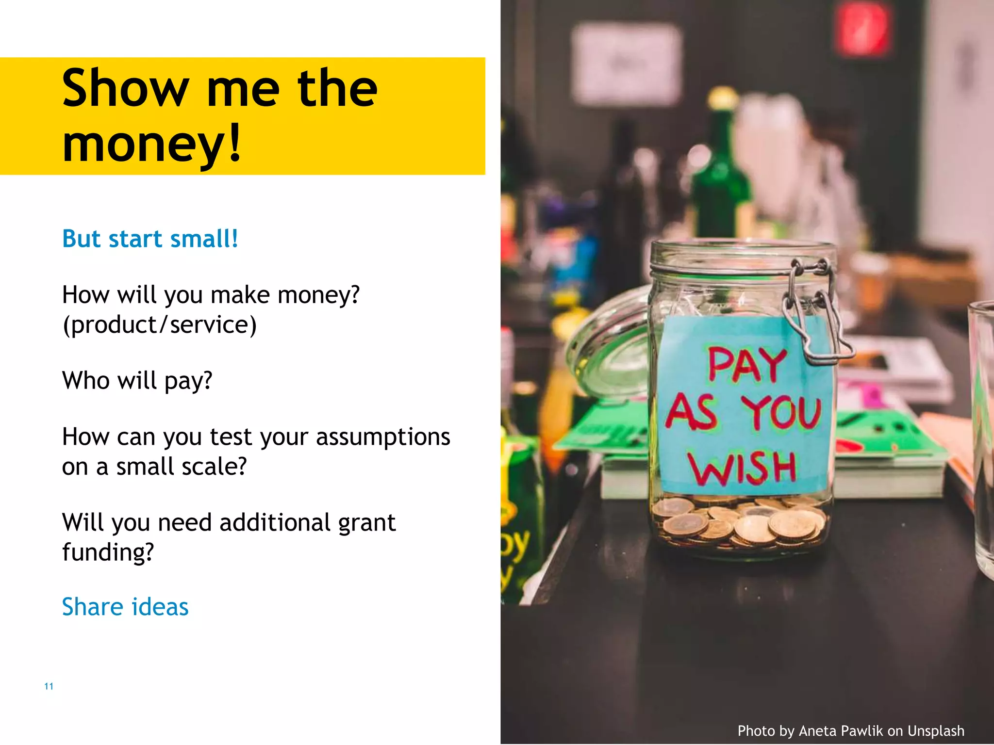 Show me the
money!
11
But start small!
How will you make money?
(product/service)
Who will pay?
How can you test your assumptions
on a small scale?
Will you need additional grant
funding?
Share ideas
Photo by Aneta Pawlik on Unsplash
 