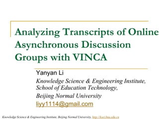 Analyzing Transcripts of Online Asynchronous Discussion Groups with VINCA Yanyan Li Knowledge Science & Engineering Institute, School of Education Technology, Beijing Normal University liyy1114@gmail.com 