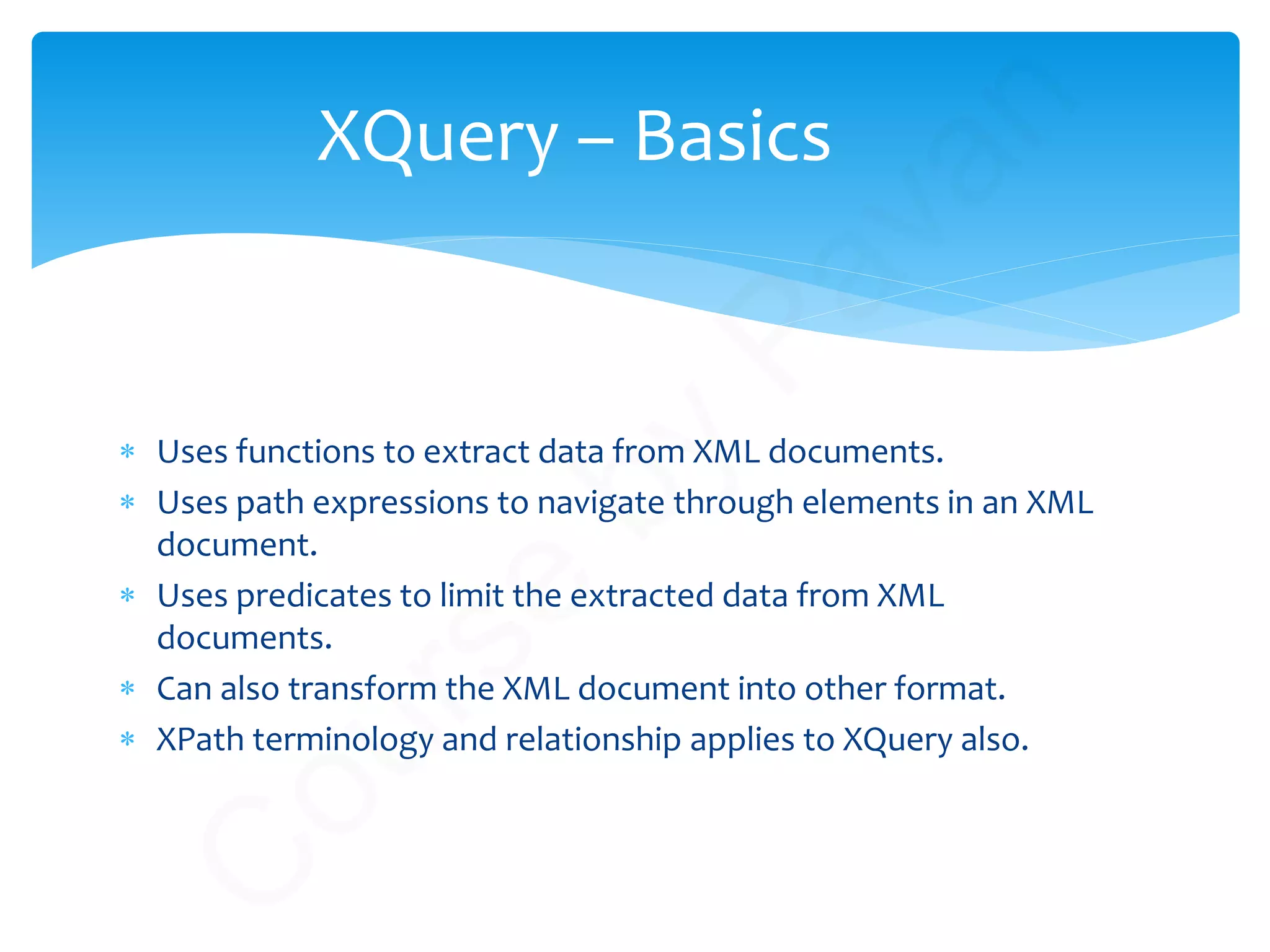 XQuery – Basics
∗ Uses functions to extract data from XML documents.
∗ Uses path expressions to navigate through elements in an XML
document.
∗ Uses predicates to limit the extracted data from XML
documents.
∗ Can also transform the XML document into other format.
∗ XPath terminology and relationship applies to XQuery also.
C
ourse
by
Pavan
 