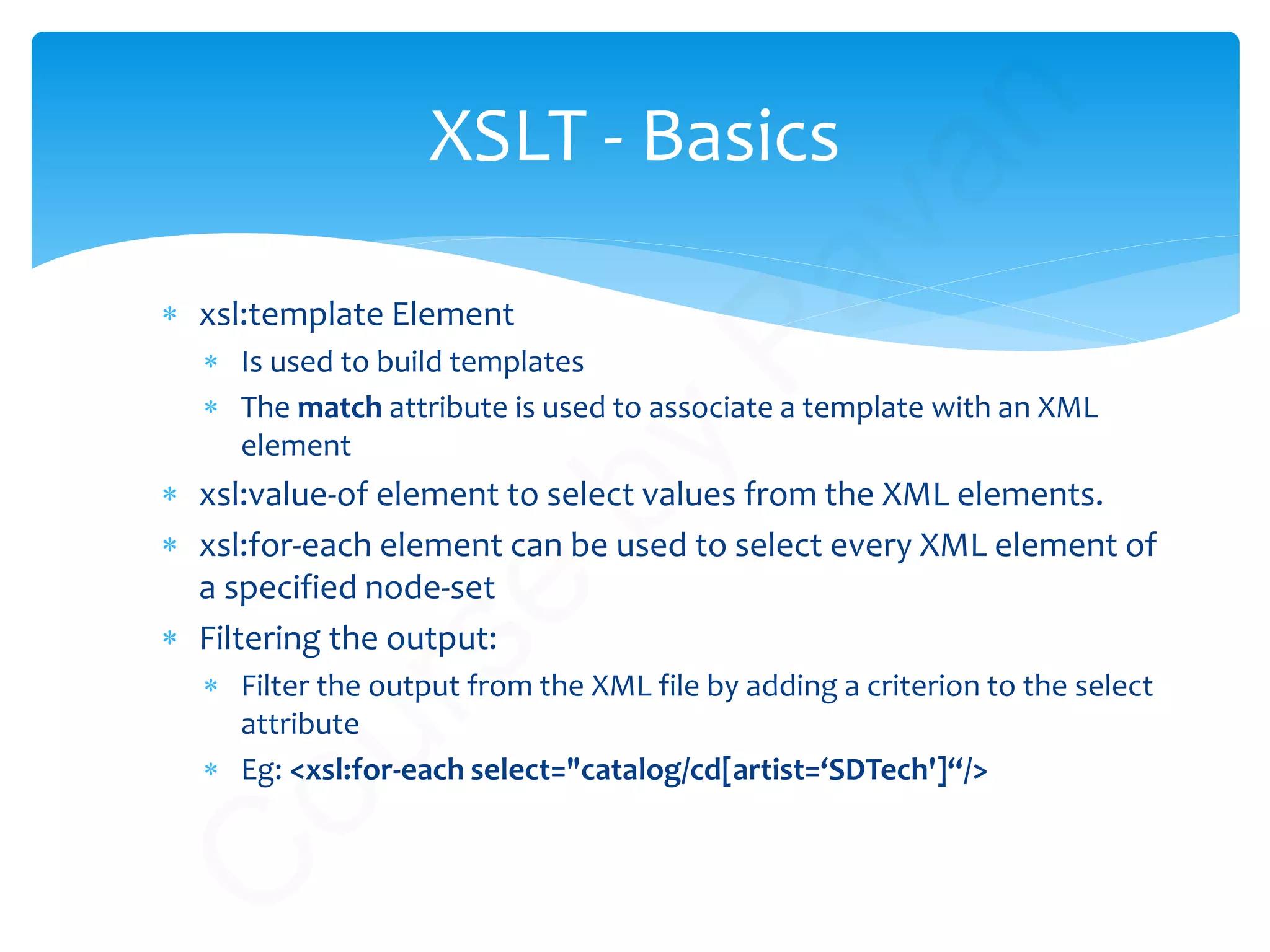 ∗ xsl:template Element
∗ Is used to build templates
∗ The match attribute is used to associate a template with an XML
element
∗ xsl:value-of element to select values from the XML elements.
∗ xsl:for-each element can be used to select every XML element of
a specified node-set
∗ Filtering the output:
∗ Filter the output from the XML file by adding a criterion to the select
attribute
∗ Eg: <xsl:for-each select="catalog/cd[artist=‘SDTech']“/>
XSLT - Basics
C
ourse
by
Pavan
 