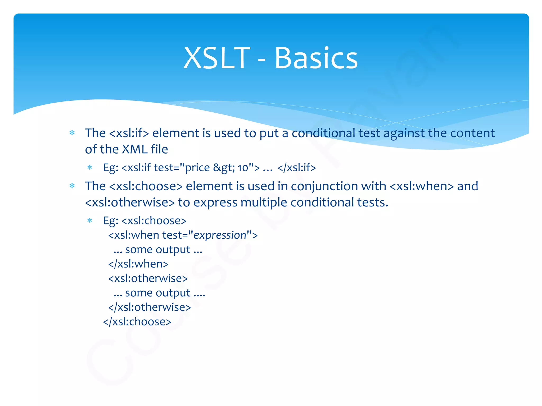 ∗ The <xsl:if> element is used to put a conditional test against the content
of the XML file
∗ Eg: <xsl:if test="price &gt; 10"> … </xsl:if>
∗ The <xsl:choose> element is used in conjunction with <xsl:when> and
<xsl:otherwise> to express multiple conditional tests.
∗ Eg: <xsl:choose>
<xsl:when test="expression">
... some output ...
</xsl:when>
<xsl:otherwise>
... some output ....
</xsl:otherwise>
</xsl:choose>
XSLT - Basics
C
ourse
by
Pavan
 