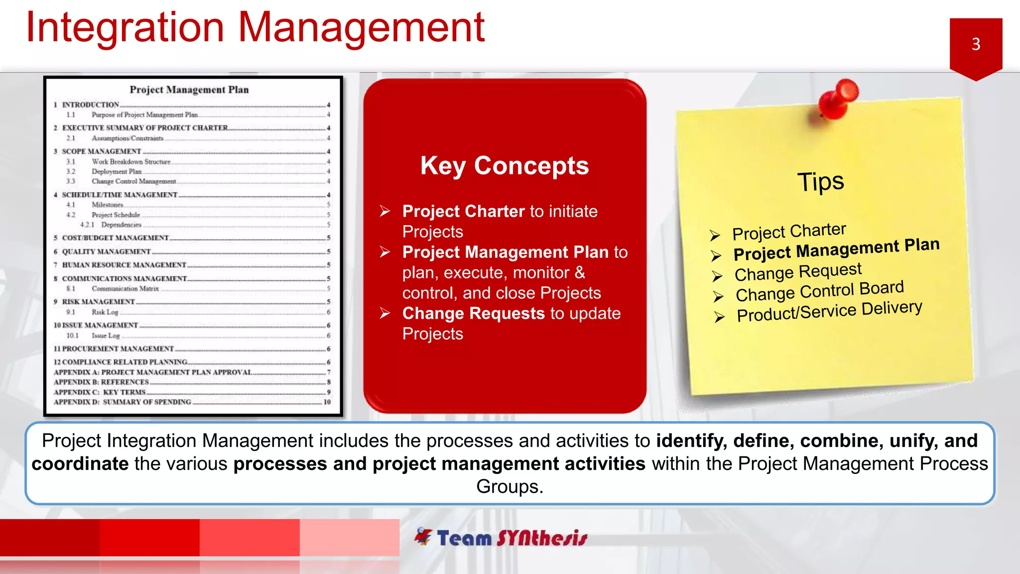 3Integration Management
Project Integration Management includes the processes and activities to identify, define, combine, unify, and
coordinate the various processes and project management activities within the Project Management Process
Groups.
Key Concepts
 Project Charter to initiate
Projects
 Project Management Plan to
plan, execute, monitor &
control, and close Projects
 Change Requests to update
Projects
 