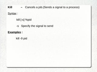 Process and Handling Processes in LINUX A process is a program in execution. It consists of the executing program code, a set of resources such as open files, internal kernel data, an address space, one or more threads of execution and a data section containing global variables. ps – show information about a selection of the active processes. Shows information of PID , TTY , TIME , CMD PID : process ID TTY : terminal TIME : time to complete the command CMD : command executed 