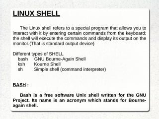 LINUX SHELL The Linux shell refers to a special program that allows you to interact with it by entering certain commands from the keyboard; the shell will execute the commands and display its output on the monitor.(That is standard output device) Different types of SHELL bash  GNU Bourne-Again Shell ksh Kourne Shell sh  Simple shell (command interpreter) BASH  :  Bash is a free software Unix shell written for the GNU Project. Its name is an acronym which stands for Bourne-again shell. 