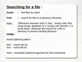 Searching for a file  : locate – find files by name Find – search for files in a directory hierarchy Note :   Difference between both is that , locate finds files  using locate database (if it exists) and therefor it is  much faster. Whereas find search for a file or directory in present working directory. Usage  : locate [options] pattern find ~ -iname file.txt find ~ -name file.txt Note : -maxdepth (optional argument for find command) 
