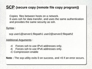 Provide secure encrypted communications between two untrusted hosts over an insecure network. Syntax  : ssh username@server [-p port] Additional Arguments  : -4  Forces ssh to use IPv4 addresses only. -6  Forces ssh to use IPv6 addresses only. Note : ssh exits with the exit status of the remote command or with 255 if an error occurred. 