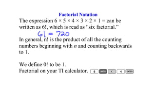 Factorial Notation 
The expression 6 × 5 × 4 × 3 × 2 × 1 = can be 
written as 6!, which is read as “six factorial.” 

In general, n! is the product of all the counting 
numbers beginning with n and counting backwards 
to 1. 

We define 0! to be 1. 
Factorial on your TI calculator. 
 