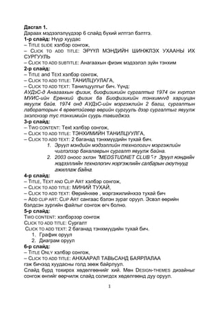 1
Дасгал 1.
Дараах мэдээлэлүүдээр 6 слайд бүхий илтгэл бэлтгэ.
1-р слайд: Нүүр хуудас
– TITLE SLIDE хэлбэр сонгож,
– CLICK TO ADD TITLE: ЭРҮҮЛ МЭНДИЙН ШИНЖЛЭХ УХААНЫ ИХ
СУРГУУЛЬ
– CLICK TO ADD SUBTITLE: Анагаахын физик мэдээлэл зүйн тэнхим
2-р слайд:
– TITLE and TEXt хэлбэр сонгож,
– CLICK TO ADD TITLE: ТАНИЛЦУУЛАГА,
– CLICK TO ADD TEXT: Танилцуулгыг бич. Үүнд:
АУДэС-д Анагаахын физик, биофизикийн сургалтыг 1974 он хvртэл
МУИС-ийн Ерөнхий физик ба Биофизикийн тэнхимvvд хариуцан
явуулж байв. 1974 онд АУДэС-ийн мэргэжлийн 2 багш, сургалтын
лабораторын 4 өрөөтэйгөөр өөрийн сургууль дээр сургалтыг явуулж
эхэлснээр тус тэнхимийн суурь тавигджээ.
3-р слайд:
– TWO CONTENT: Text хэлбэр сонгож,
– CLICK TO ADD TITLE: ТЭНХИМИЙН ТАНИЛЦУУЛГА,
– CLICK TO ADD TEXT: 2 баганад тэнхмүүдийн тухай бич.
1. Эрүүл мэндийн мэдээллийн технологич мэргэжлийн
чиглэлээр бакалаврын сургалт явуулж байна.
2. 2003 оноос эхлэн “MEDSTUDNET CLUB”-т Эрүүл мэндийн
мэдээллийн технологич мэргэжлийн салбарын оюутнууд
ажиллаж байна.
4-р слайд:
– TITLE, TEXT AND CLIP ART хэлбэр сонгож,
– CLICK TO ADD TITLE: МИНИЙ ТУХАЙ,
– CLICK TO ADD TEXT: Өөрийнхөө , мэргэжилийнхээ тухай бич
– ADD CLIP ART: CLIP ART сангаас бэлэн зураг оруул. Эсвэл өөрийн
бэлдсэн зургийн файлыг сонгож өгч болно.
5-р слайд:
TWO CONTENT: хэлбэрээр сонгож
CLICK TO ADD TITLE: Сургалт
CLICK TO ADD TEXT: 2 баганад тэнхмүүдийн тухай бич.
1. График оруул
2. Диаграм оруул
6-р слайд:
– TITLE ONLY хэлбэр сонгож,
– CLICK TO ADD TITLE: АНХААРАЛ ТАВЬСАНД БАЯРЛАЛАА
гэж бичээд хуудасны голд зөөж байрлуул.
Слайд бүрд тохирох хөдөлгөөнийг хий. Мөн DESIGN-THEMES дизайныг
сонгож өнгийг өөрчилж слайд солигдох хөдөлгөөнд дуу оруул.
 