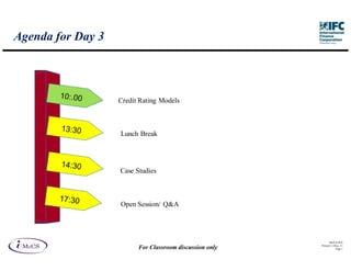 Agenda for Day 3




                   Credit Rating Models



                   Lunch Break




                   Case Studies



                   Open Session/ Q&A




                                                               IM aCS 2010
                                                         Printed 11-M ay-11
                         For Classroom discussion only               Page 1
 