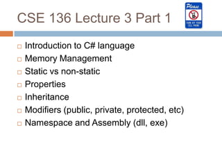 CSE 136 Lecture 3 Part 1
   Introduction to C# language
   Memory Management
   Static vs non-static
   Properties
   Inheritance
   Modifiers (public, private, protected, etc)
   Namespace and Assembly (dll, exe)
 