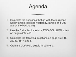 Agenda

1. Complete the questions that go with the hurricane
   Sandy article you read yesterday. (article and Q’S
   are on the back table)
2. Use the Civics books to take TWO COLLUMN notes
   on pages 453- 458
3. Complete the following questions on page 458: 1b,
   2b, 3a, 3b, 4 and 5.
4. Create a crossword puzzle in partners.
 