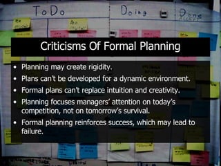 Criticisms Of Formal Planning Planning may create rigidity. Plans can’t be developed for a dynamic environment. Formal plans can’t replace intuition and creativity. Planning focuses managers’ attention on today’s competition, not on tomorrow’s survival. Formal planning reinforces success, which may lead to failure. 