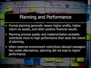Planning and Performance Formal planning generally means higher profits, higher return on assets, and other positive financial results. Planning process quality and implementation probably contribute more to high performance than does the extent of planning. When external environment restrictions allowed managers few viable alternatives, planning did not lead to higher performance. 