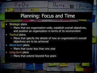 Planning: Focus and Time  Strategic  plans Plans that are organization-wide, establish overall objectives, and position an organization in terms of its environment Tactical  plans Plans that specify the details of how an organization’s overall objectives are to be achieved Short-term  plans Plans that cover less than one year Long-term  plans Plans that extend beyond five years 
