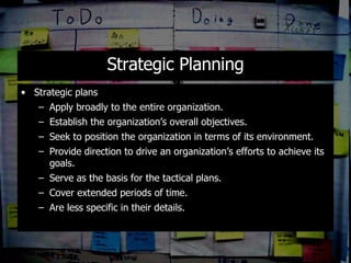 Strategic Planning Strategic plans  Apply broadly to the entire organization. Establish the organization’s overall objectives. Seek to position the organization in terms of its environment.  Provide direction to drive an organization’s efforts to achieve its goals. Serve as the basis for the tactical plans. Cover extended periods of time. Are less specific in their details. 