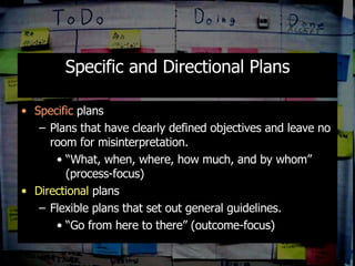 Specific and Directional Plans Specific  plans Plans that have clearly defined objectives and leave no room for misinterpretation. “ What, when, where, how much, and by whom” (process-focus) Directional  plans Flexible plans that set out general guidelines. “ Go from here to there” (outcome-focus) 