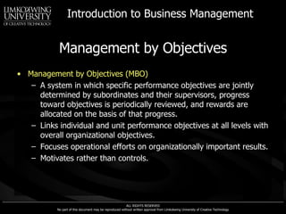 Management by Objectives Management by Objectives (MBO) A system in which specific performance objectives are jointly determined by subordinates and their supervisors, progress toward objectives is periodically reviewed, and rewards are allocated on the basis of that progress. Links individual and unit performance objectives at all levels with overall organizational objectives. Focuses operational efforts on organizationally important results. Motivates rather than controls. 