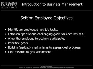 Setting Employee Objectives Identify an employee’s key job tasks. Establish specific and challenging goals for each key task. Allow the employee to actively participate. Prioritize goals. Build in feedback mechanisms to assess goal progress. Link rewards to goal attainment. 