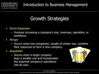 Growth Strategies Direct Expansion Involves increasing a company’s size, revenues, operation, or workforce. Merger Occurs when two companies, usually of similar size, combine their resources to form a new company. Acquisition Occurs when a larger company  buys a smaller one and incorporates  the acquired company’s operations  into its own. 