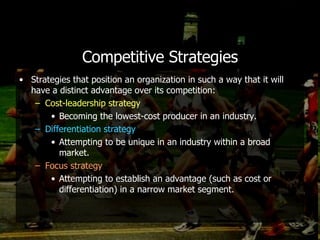 Competitive Strategies Strategies that position an organization in such a way that it will have a distinct advantage over its competition: Cost-leadership strategy Becoming the lowest-cost producer in an industry. Differentiation strategy Attempting to be unique in an industry within a broad market. Focus strategy Attempting to establish an advantage (such as cost or differentiation) in a narrow market segment. 